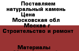 Поставляем натуральный камень › Цена ­ 1 000 - Московская обл., Москва г. Строительство и ремонт » Материалы   . Московская обл.